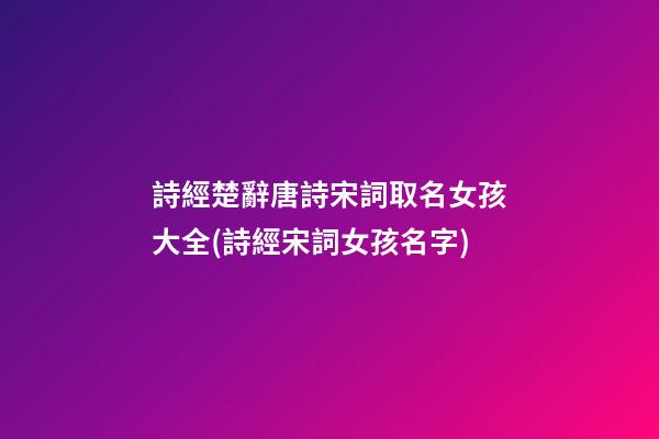 詩經楚辭唐詩宋詞取名女孩大全(詩經宋詞女孩名字)