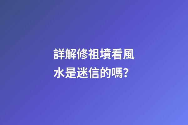 詳解修祖墳看風水是迷信的嗎？