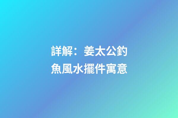 詳解：姜太公釣魚風水擺件寓意