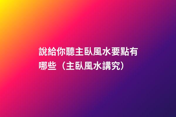 說給你聽主臥風水要點有哪些（主臥風水講究）