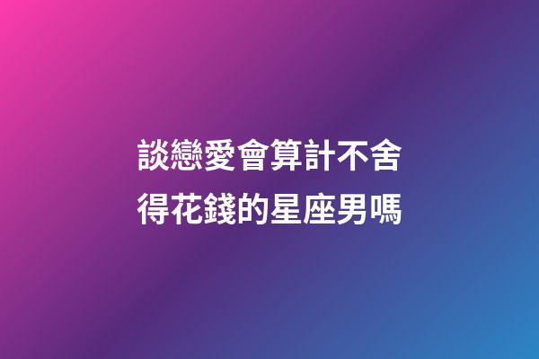 談戀愛會算計不舍得花錢的星座男嗎