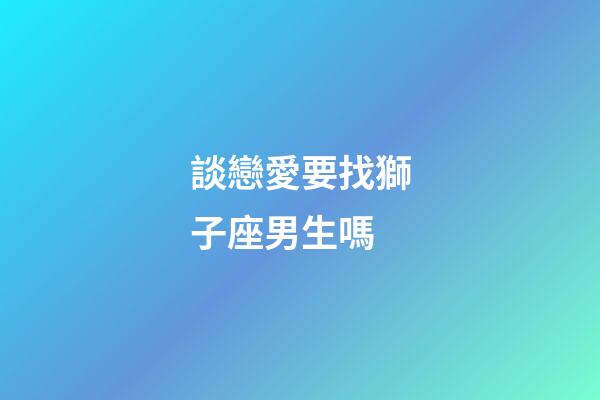 談戀愛要找獅子座男生嗎-第1張-星座運(yùn)勢-玄機(jī)派