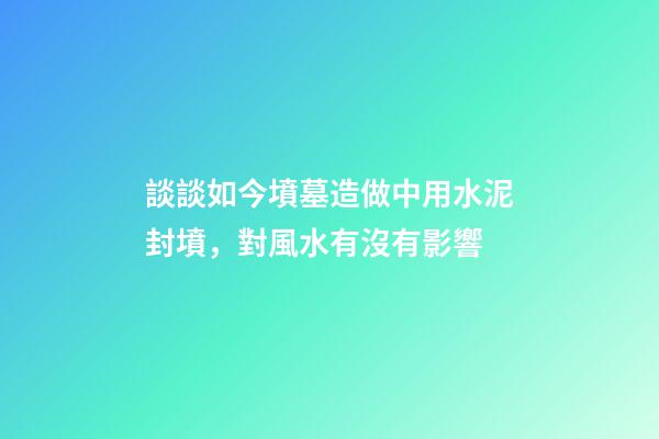 談談如今墳墓造做中用水泥封墳，對風水有沒有影響
