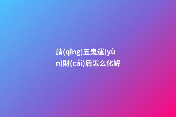 請(qǐng)五鬼運(yùn)財(cái)后怎么化解