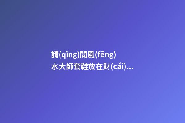 請(qǐng)問風(fēng)水大師套鞋放在財(cái)位可以嗎
