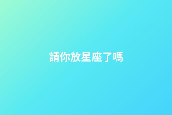 請你放星座了嗎-第1張-星座運勢-玄機派