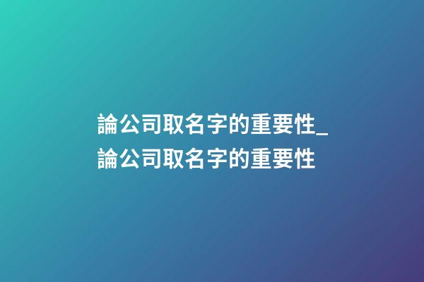 論公司取名字的重要性_論公司取名字的重要性-第1張-公司起名-玄機派