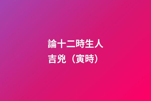 論十二時生人吉兇（寅時）