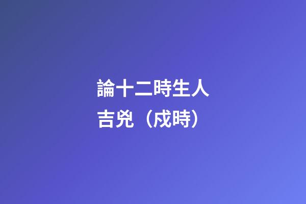 論十二時生人吉兇（戍時）