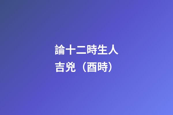 論十二時生人吉兇（酉時）