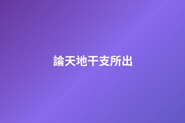 論天地干支所出