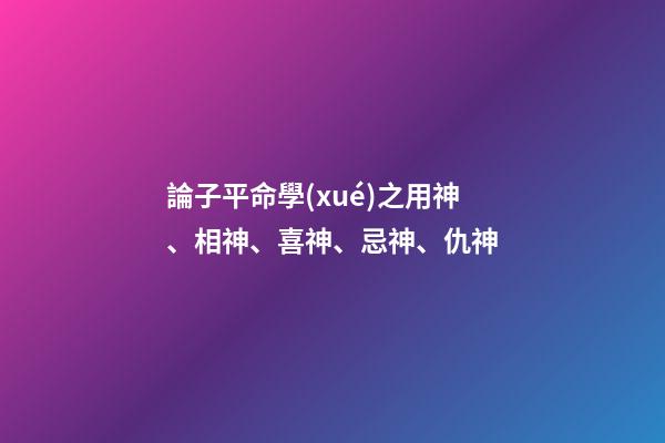 論子平命學(xué)之用神、相神、喜神、忌神、仇神