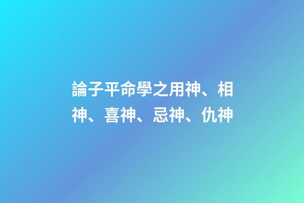 論子平命學之用神、相神、喜神、忌神、仇神