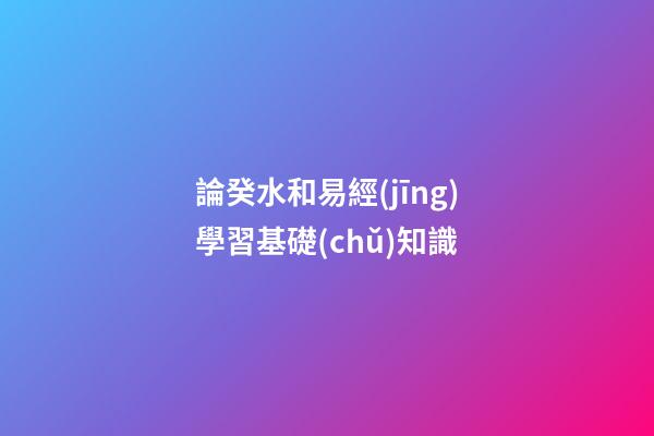 論癸水和易經(jīng)學習基礎(chǔ)知識