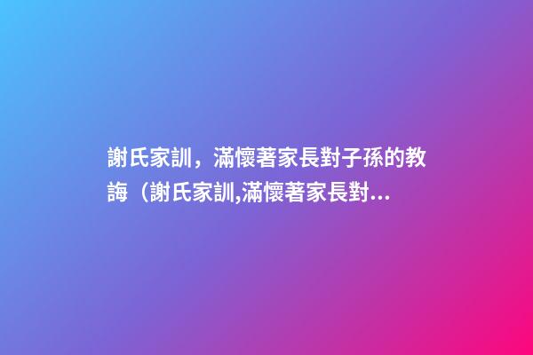 謝氏家訓，滿懷著家長對子孫的教誨（謝氏家訓,滿懷著家長對子孫的教誨怎么寫）
