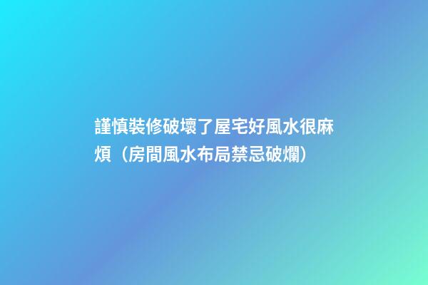 謹慎裝修破壞了屋宅好風水很麻煩（房間風水布局禁忌破爛）