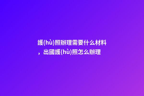 護(hù)照辦理需要什么材料，出國護(hù)照怎么辦理-第1張-觀點(diǎn)-玄機(jī)派