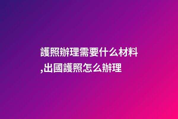護照辦理需要什么材料,出國護照怎么辦理-第1張-觀點-玄機派
