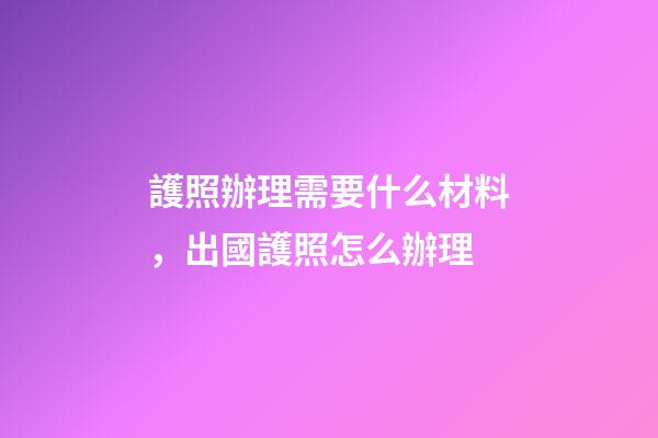 護照辦理需要什么材料，出國護照怎么辦理-第1張-觀點-玄機派