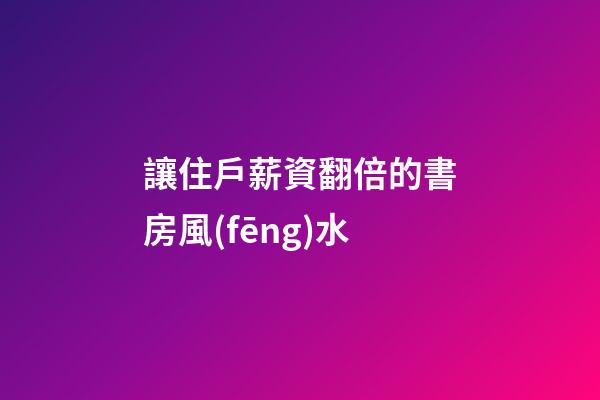 讓住戶薪資翻倍的書房風(fēng)水