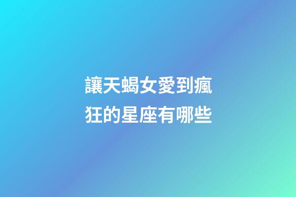 讓天蝎女愛到瘋狂的星座有哪些-第1張-星座運(yùn)勢(shì)-玄機(jī)派