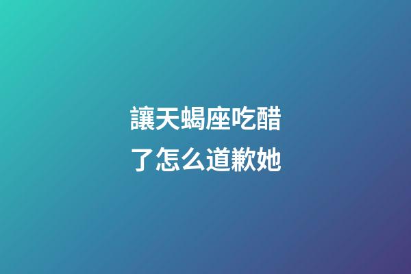 讓天蝎座吃醋了怎么道歉她-第1張-星座運勢-玄機派