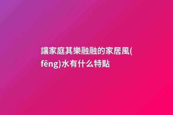讓家庭其樂融融的家居風(fēng)水有什么特點