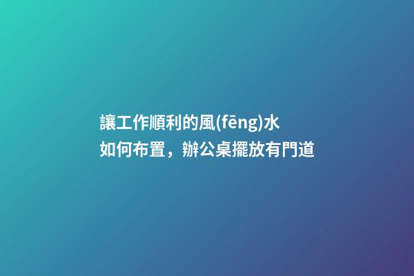 讓工作順利的風(fēng)水如何布置，辦公桌擺放有門道