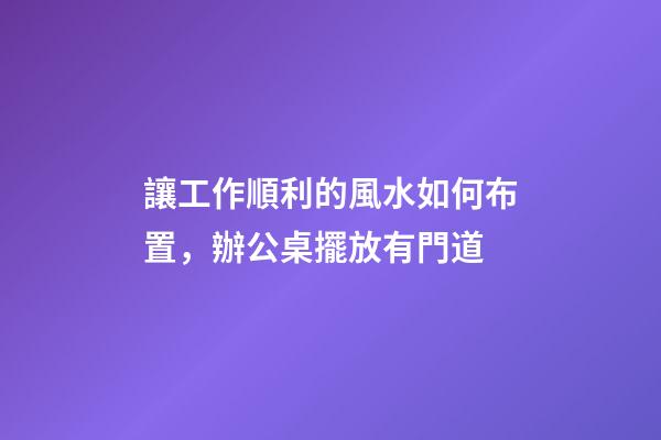 讓工作順利的風水如何布置，辦公桌擺放有門道
