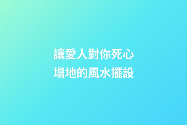 讓愛人對你死心塌地的風水擺設