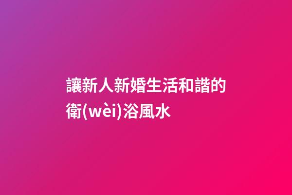 讓新人新婚生活和諧的衛(wèi)浴風水