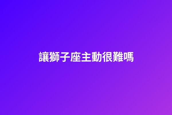 讓獅子座主動很難嗎-第1張-星座運勢-玄機派