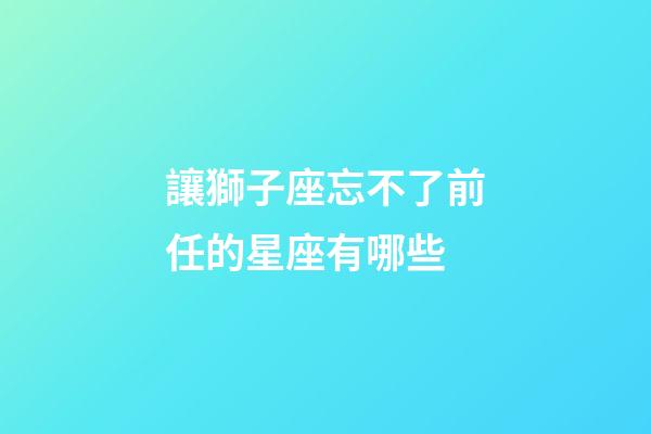 讓獅子座忘不了前任的星座有哪些-第1張-星座運勢-玄機派