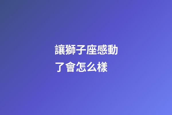 讓獅子座感動了會怎么樣-第1張-星座運勢-玄機派