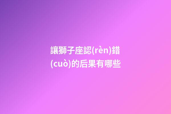 讓獅子座認(rèn)錯(cuò)的后果有哪些-第1張-星座運(yùn)勢(shì)-玄機(jī)派