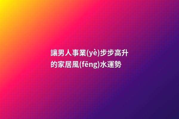 讓男人事業(yè)步步高升的家居風(fēng)水運勢
