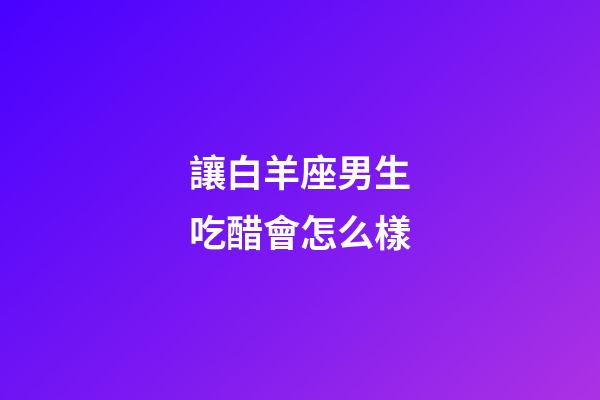 讓白羊座男生吃醋會怎么樣-第1張-星座運勢-玄機派