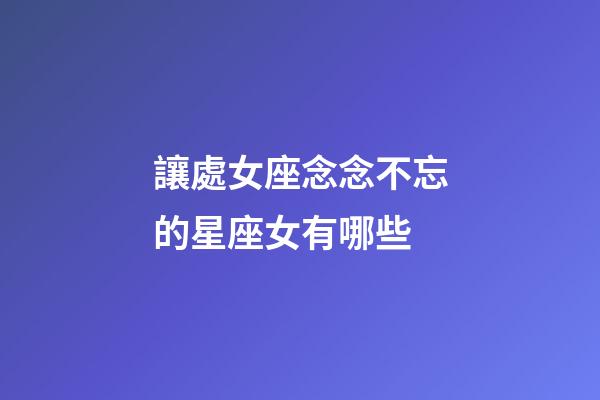 讓處女座念念不忘的星座女有哪些-第1張-星座運勢-玄機派