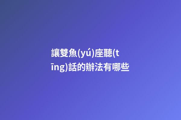 讓雙魚(yú)座聽(tīng)話的辦法有哪些-第1張-星座運(yùn)勢(shì)-玄機(jī)派