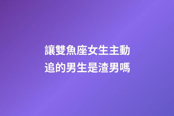讓雙魚座女生主動追的男生是渣男嗎-第1張-星座運勢-玄機派