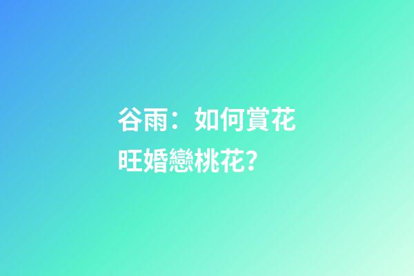谷雨：如何賞花旺婚戀桃花？