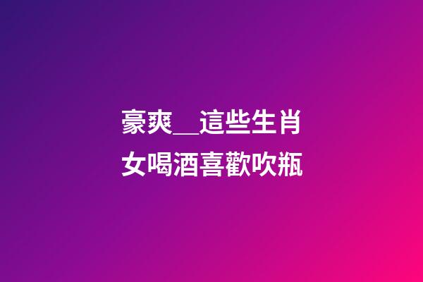 豪爽＿這些生肖女喝酒喜歡吹瓶