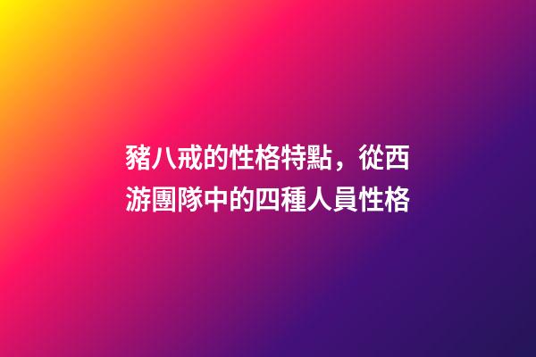 豬八戒的性格特點，從西游團隊中的四種人員性格-第1張-觀點-玄機派