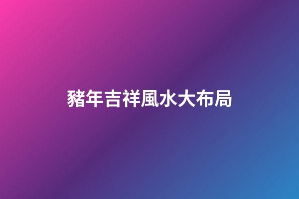 豬年吉祥風水大布局