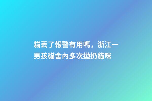 貓丟了報警有用嗎，浙江一男孩貓舍內多次拋扔貓咪