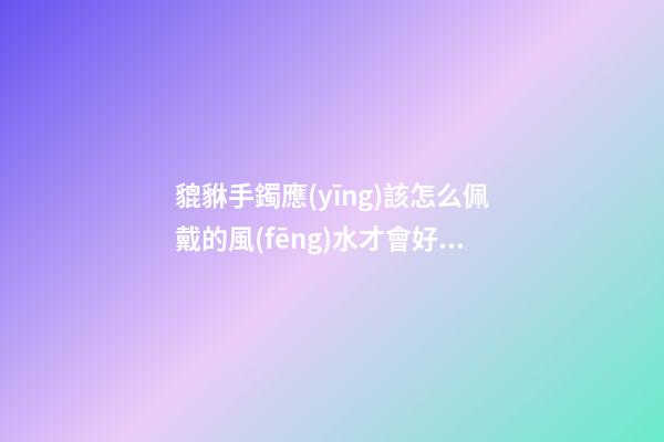 貔貅手鐲應(yīng)該怎么佩戴的風(fēng)水才會好？貔貅應(yīng)該如何供奉？