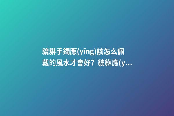 貔貅手鐲應(yīng)該怎么佩戴的風水才會好？貔貅應(yīng)該如何供奉？