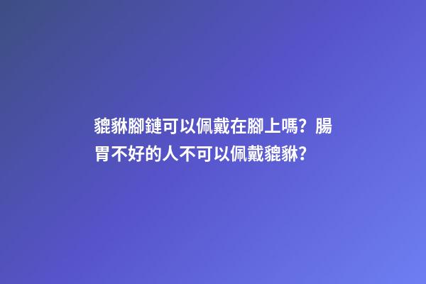 貔貅腳鏈可以佩戴在腳上嗎？腸胃不好的人不可以佩戴貔貅？