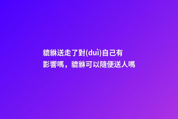 貔貅送走了對(duì)自己有影響嗎，貔貅可以隨便送人嗎
