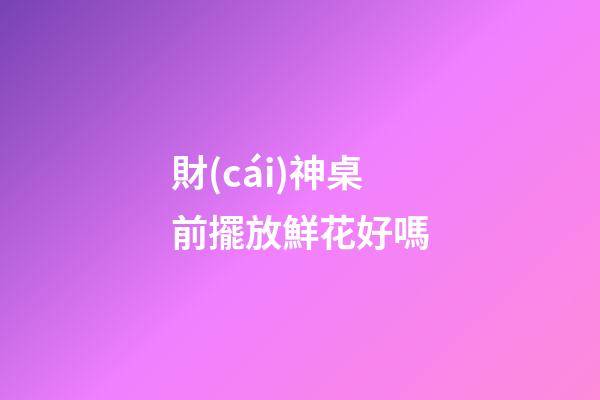 財(cái)神桌前擺放鮮花好嗎